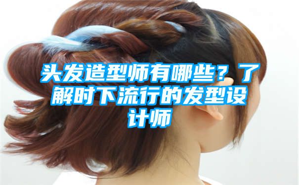 头发造型师有哪些？了解时下流行的发型设计师