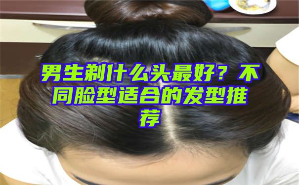 男生剃什么头最好？不同脸型适合的发型推荐