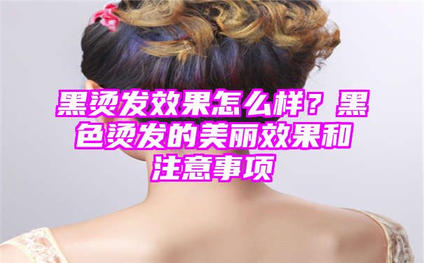 黑烫发效果怎么样？黑色烫发的美丽效果和注意事项