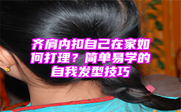 齐肩内扣自己在家如何打理？简单易学的自我发型技巧