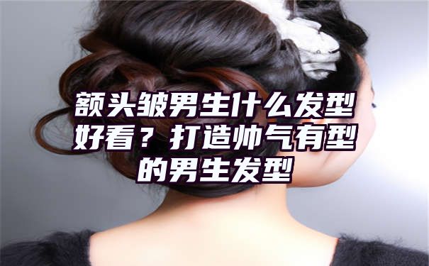 额头皱男生什么发型好看？打造帅气有型的男生发型