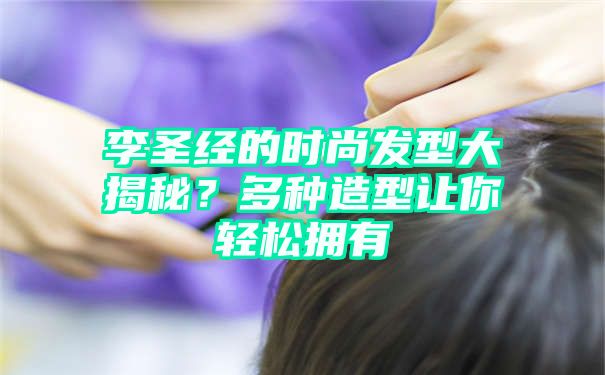 李圣经的时尚发型大揭秘？多种造型让你轻松拥有