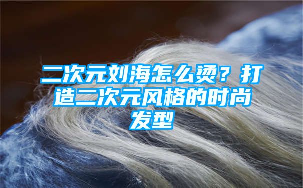 二次元刘海怎么烫？打造二次元风格的时尚发型