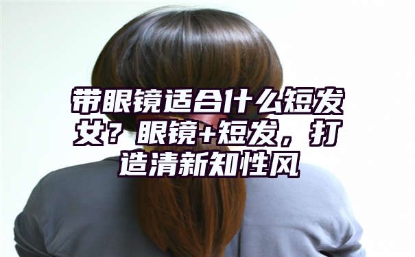 带眼镜适合什么短发女？眼镜+短发，打造清新知性风