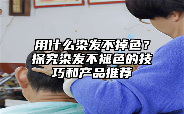 用什么染发不掉色？探究染发不褪色的技巧和产品推荐