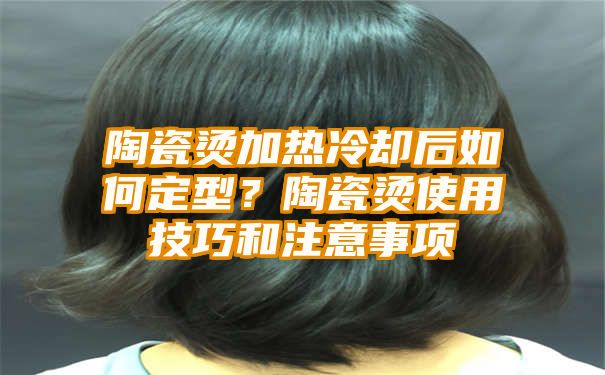 陶瓷烫加热冷却后如何定型？陶瓷烫使用技巧和注意事项