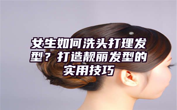 女生如何洗头打理发型？打造靓丽发型的实用技巧