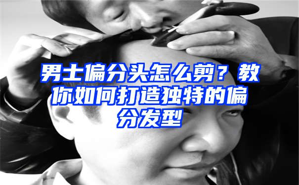 男士偏分头怎么剪？教你如何打造独特的偏分发型