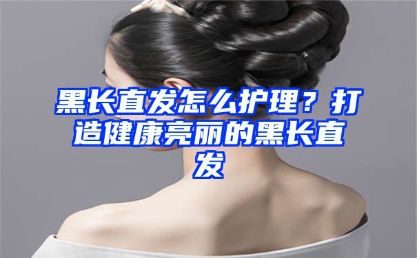 黑长直发怎么护理？打造健康亮丽的黑长直发