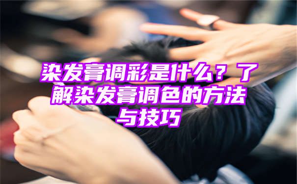 染发膏调彩是什么？了解染发膏调色的方法与技巧