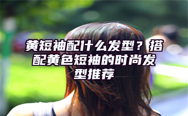 黄短袖配什么发型？搭配黄色短袖的时尚发型推荐