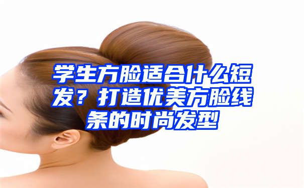 学生方脸适合什么短发？打造优美方脸线条的时尚发型