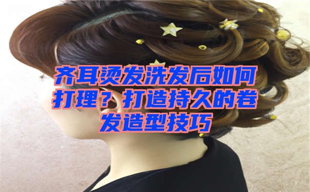 齐耳烫发洗发后如何打理？打造持久的卷发造型技巧