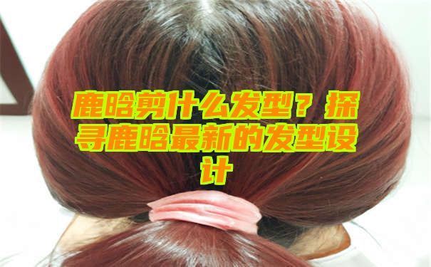 鹿晗剪什么发型？探寻鹿晗最新的发型设计