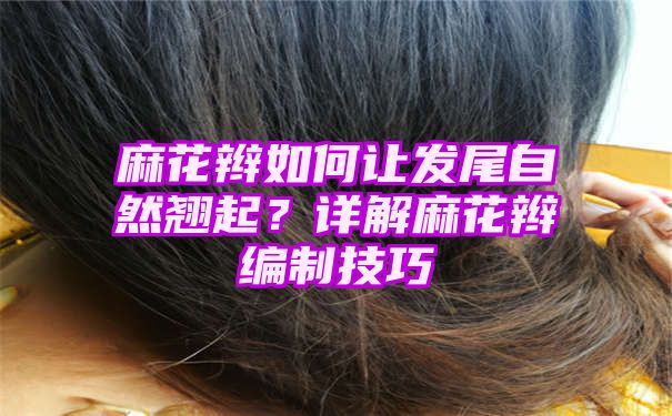 麻花辫如何让发尾自然翘起？详解麻花辫编制技巧