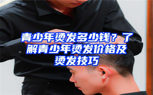 青少年烫发多少钱？了解青少年烫发价格及烫发技巧