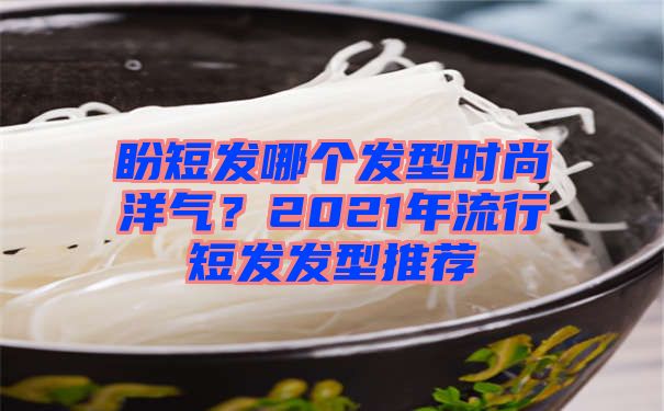 盼短发哪个发型时尚洋气？2021年流行短发发型推荐