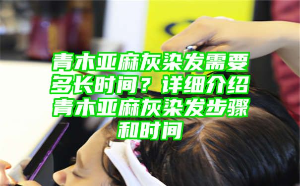 青木亚麻灰染发需要多长时间？详细介绍青木亚麻灰染发步骤和时间