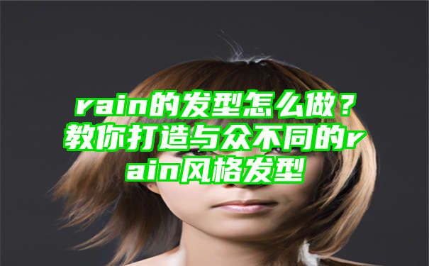 rain的发型怎么做？教你打造与众不同的rain风格发型