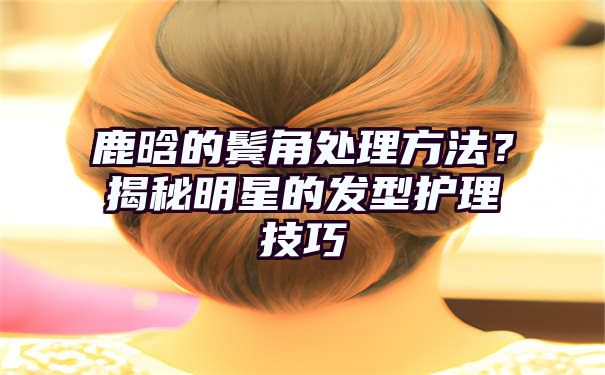 鹿晗的鬓角处理方法？揭秘明星的发型护理技巧