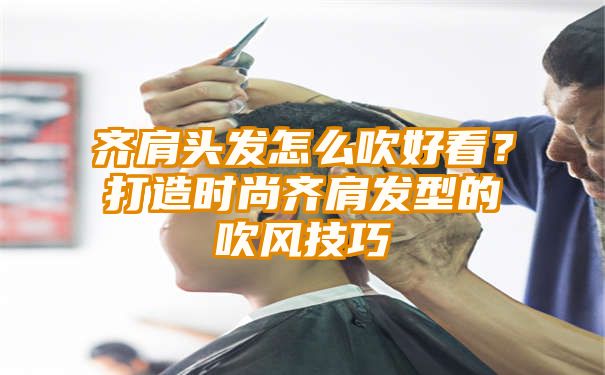 齐肩头发怎么吹好看？打造时尚齐肩发型的吹风技巧