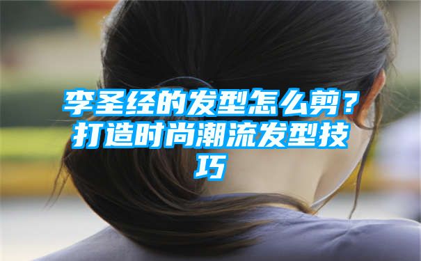 李圣经的发型怎么剪？打造时尚潮流发型技巧