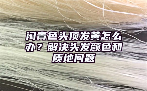 闷青色头顶发黄怎么办？解决头发颜色和质地问题