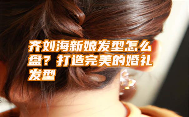 齐刘海新娘发型怎么盘？打造完美的婚礼发型