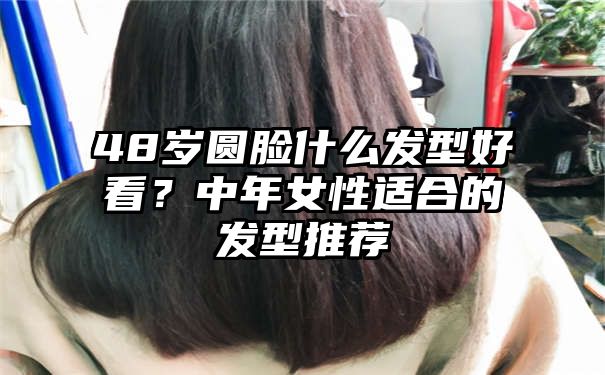 48岁圆脸什么发型好看？中年女性适合的发型推荐