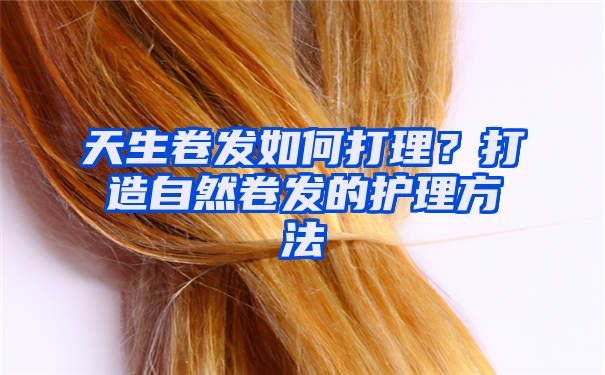 天生卷发如何打理？打造自然卷发的护理方法