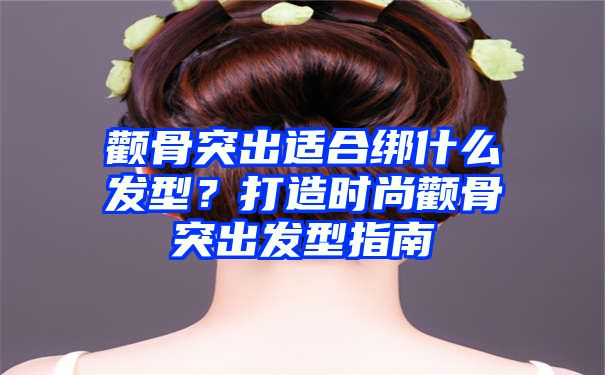 颧骨突出适合绑什么发型？打造时尚颧骨突出发型指南