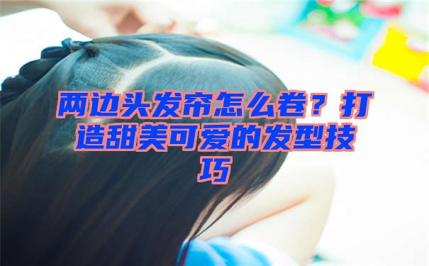 两边头发帘怎么卷？打造甜美可爱的发型技巧