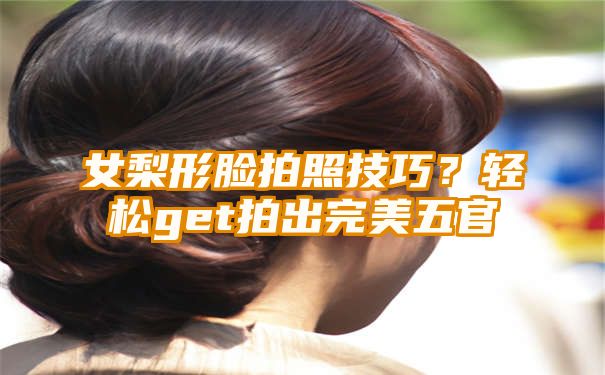 女梨形脸拍照技巧？轻松get拍出完美五官