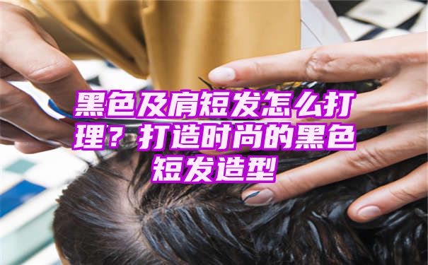 黑色及肩短发怎么打理？打造时尚的黑色短发造型