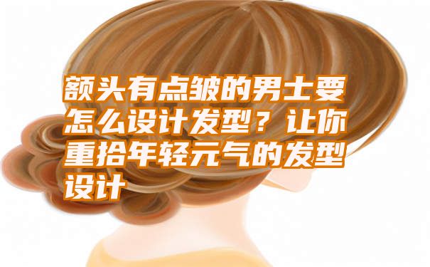 额头有点皱的男士要怎么设计发型？让你重拾年轻元气的发型设计