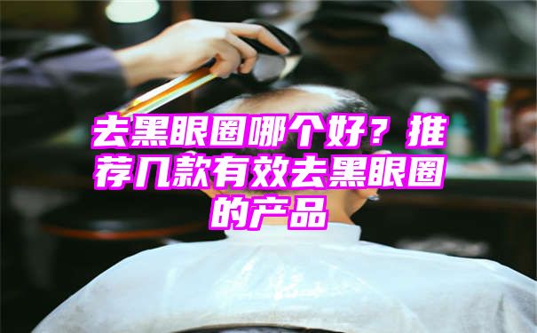 去黑眼圈哪个好？推荐几款有效去黑眼圈的产品