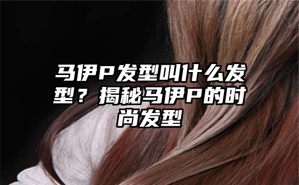 马伊P发型叫什么发型？揭秘马伊P的时尚发型