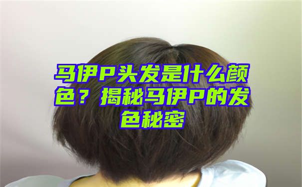 马伊P头发是什么颜色？揭秘马伊P的发色秘密