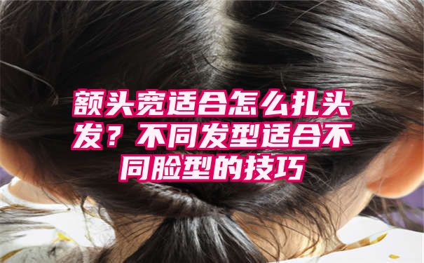 额头宽适合怎么扎头发？不同发型适合不同脸型的技巧