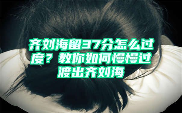 齐刘海留37分怎么过度？教你如何慢慢过渡出齐刘海