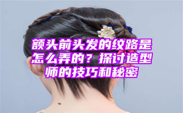 额头前头发的纹路是怎么弄的？探讨造型师的技巧和秘密