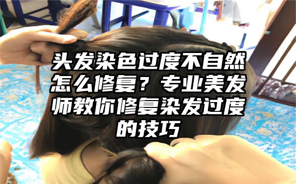 头发染色过度不自然怎么修复？专业美发师教你修复染发过度的技巧