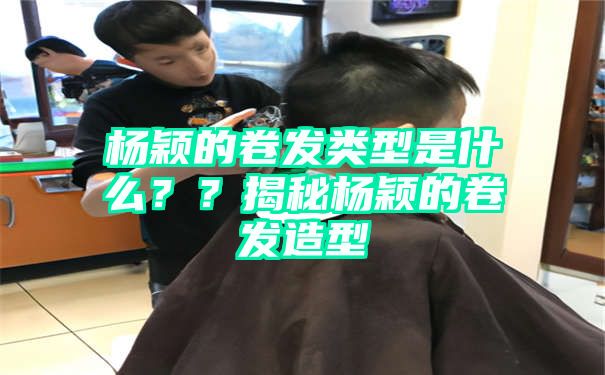 杨颖的卷发类型是什么？？揭秘杨颖的卷发造型