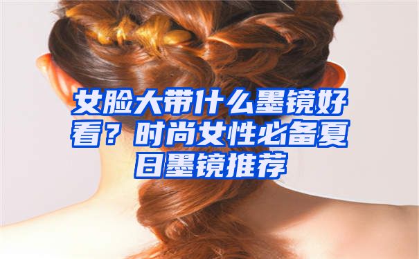 女脸大带什么墨镜好看？时尚女性必备夏日墨镜推荐