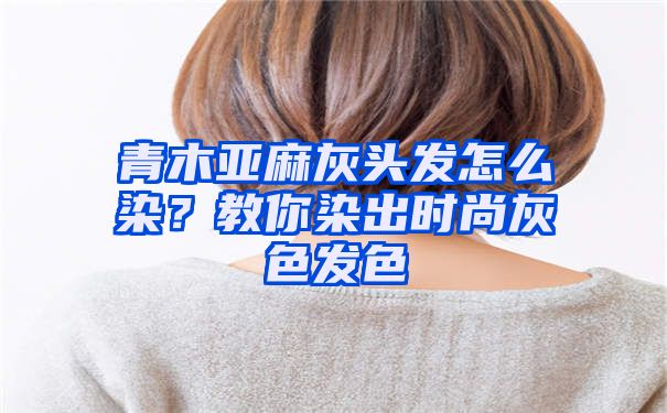 青木亚麻灰头发怎么染？教你染出时尚灰色发色