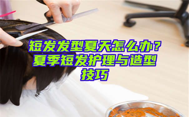 短发发型夏天怎么办？夏季短发护理与造型技巧