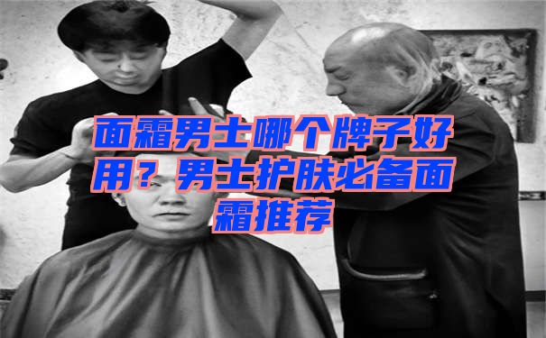 面霜男士哪个牌子好用？男士护肤必备面霜推荐