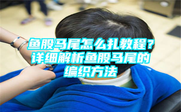 鱼股马尾怎么扎教程？详细解析鱼股马尾的编织方法