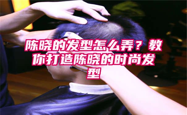 陈晓的发型怎么弄？教你打造陈晓的时尚发型