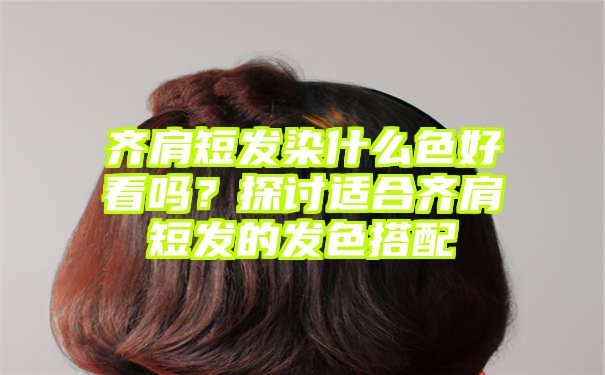 齐肩短发染什么色好看吗？探讨适合齐肩短发的发色搭配